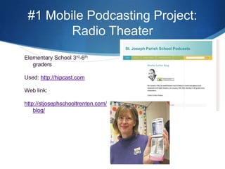 #1 Mobile Podcasting Project:  Radio TheaterElementary School 3rd-6th  gradersUsed: http://hipcast.comWeb link:http://stjosephschooltrenton.com/blog/