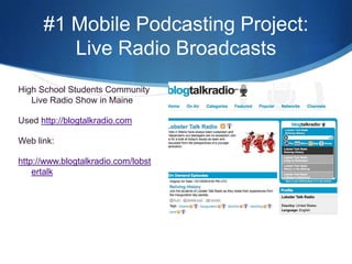 #1 Mobile Podcasting Project:  Live Radio BroadcastsHigh School Students Community Live Radio Show in MaineUsed http://blogtalkradio.comWeb link:http://www.blogtalkradio.com/lobstertalk