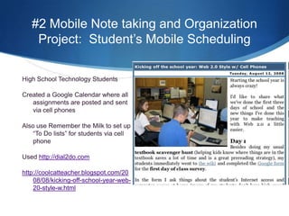 #2 Mobile Note taking and Organization Project:  Student’s Mobile SchedulingHigh School Technology StudentsCreated a Google Calendar where all assignments are posted and sent via cell phonesAlso use Remember the Milk to set up “To Do lists” for students via cell phoneUsed http://dial2do.comhttp://coolcatteacher.blogspot.com/2008/08/kicking-off-school-year-web-20-style-w.html