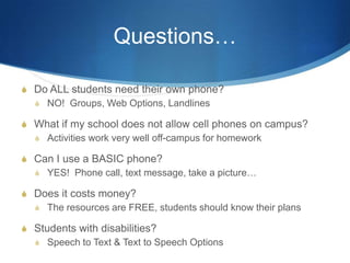 Questions…Do ALL students need their own phone?NO!  Groups, Web Options, LandlinesWhat if my school does not allow cell phones on campus?Activities work very well off-campus for homeworkCan I use a BASIC phone?YES!  Phone call, text message, take a picture…Does it costs money?The resources are FREE, students should know their plansStudents with disabilities?Speech to Text & Text to Speech Options 