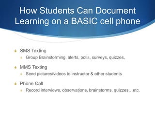 How Students Can Document Learning on a BASIC cell phoneSMS TextingGroup Brainstorming, alerts, polls, surveys, quizzes,MMS TextingSend pictures/videos to instructor & other studentsPhone CallRecord interviews, observations, brainstorms, quizzes…etc.