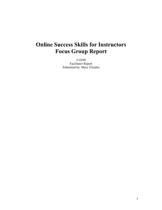 Online Success Skills for Instructors
       Focus Group Report
                    3/10/09
              Facilitator Report
          Submitted by: Mary Vlisides




                                        1
 