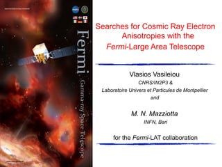 Searches for Cosmic Ray Electron
Anisotropies with the
Fermi-Large Area Telescope
Vlasios Vasileiou
CNRS/IN2P3 &
Laboratoire Univers et Particules de Montpellier
and
M. N. Mazziotta
INFN, Bari
for the Fermi-LAT collaboration
 