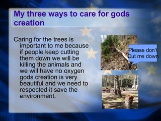 My three ways to care for gods creation Caring for the trees is important to me because if people keep cutting them down we will be killing the animals and we will have no oxygen gods creation is very beautiful and we need to respected it save the environment. Please don’t Cut me down 