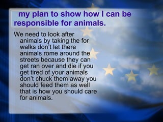 my plan to show how I can be responsible for animals. We need to look after animals by taking the for walks don’t let there animals rome around the streets because they can get ran over and die if you get tired of your animals don’t chuck them away you should feed them as well that is how you should care for animals. 