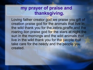 my prayer of praise and   thanksgiving. Loving father creator god,we praise you gift of creation praise god for the animals that live in the wild thank you for the,zebra,giraffe,and the roaring lion praise god for the stars at night the sun in the mornings and the wild animals that live in the wild thank you for the people that take care for the needy and the people you created. 