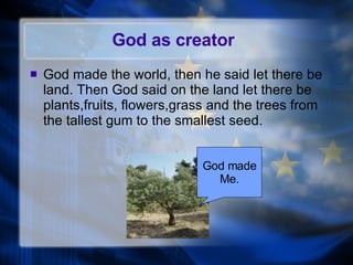 God as creator God made the world, then he said let there be land. Then God said on the land let there be plants,fruits, flowers,grass and the trees from the tallest gum to the smallest seed. God made Me. 