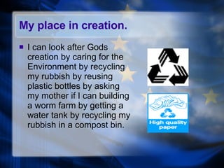 My place in creation. I can look after Gods creation by caring for the Environment by recycling my rubbish by reusing plastic bottles by asking my mother if I can building a worm farm by getting a water tank by recycling my rubbish in a compost bin. 