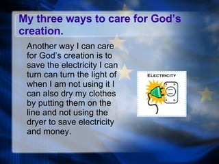 My three ways to care for God’s creation. Another way I can care for God’s creation is to save the electricity I can turn can turn the light of when I am not using it I can also dry my clothes by putting them on the line and not using the dryer to save electricity and money.  