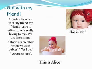 Out with my friend!One day I was out with my friend my friends name is Alice . She is really loving to me . We are like sisters. “ Do you remember when we were babies” “ Yes I do.”“ We are so cute”.This is MadiThis is Alice