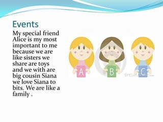 EventsMy special friend Alice is my most important to me because we are like sisters we share are toys and we with are big cousin Siana we love Siana to bits. We are like a family .
