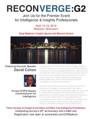Join Us for the Premier Event 
for Intelligence & Insights Professionals 
April 14-16, 2015 
Madison, Wisconsin 
Enjoy Madison's Capitol Square and Monona Terrace 
Featuring Keynote Speaker 
David Cohen 
Former NYPD Deputy 
Commissioner for 
Intelligence 
Following a 35 year career with the Central Intelligence Agency 
[CIA], Mr. Cohen served as Deputy Commissioner for Intelligence 
for the New York Police Department {NYPD} from 2002 thru 2013. 
He advised the Commissioner on the post 9/11 terrorist threat to 
New York City and designed programs to protect the City from 
another attack. This entailed husbanding, integrating and 
deploying detectives, civilian analysts, linguists and cyber 
investigators in an unprecedented fashion. 
At CIA, Mr. Cohen held the most senior positions in both CIA’s 
Directorate of Intelligence and Directorate of Operations. 
Following retirement from CIA in November 2000, Mr. Cohen held 
a senior position in American International Group prior to his 
appointment as the NYPD Deputy Commissioner for Intelligence. 
He is currently a Senior Advisor to several global financial, 
technology and research firms, on the Advisory Committee of the 
Business Executives for National Security and the Board of 
Directors of the Office of Strategic Services (OSS) Society. 
Three full days of Insights from Cohen and Other Top Intelligence Practitioners 
Celebrating Aurora’s 20th anniversary with a $495 rate 
Registration now open at aurorawdc.com/G2Madison 
 
