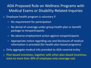 ADA Proposed Rule on Wellness Programs with
Medical Exams or Disability-Related Inquiries
o Employee health program is voluntary if
– No requirement for participation
– No denial of coverage under group health plan or benefit
package to nonparticipants
– No adverse employment action against nonparticipants
– Appropriate notice regarding use and disclosure of medical
information is provided (for health plan-based programs)
o Only aggregate medical info provided to ADA-covered entity
o Plan-based incentives, together with other plan-based incentives,
total no more than 30% of employee-only coverage cost
 