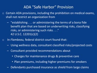 ADA "Safe Harbor" Provision
o Certain ADA provisions, including the prohibition on medical exams,
shall not restrict an organization from
– "establishing . . . or administering the terms of a bona fide
benefit plan that are based on underwriting risks, classifying
risks, or administering such risks . . ."
42 U.S.C. 12201(c)(2)
o In Flambeau, federal district court found that:
– Using wellness data, consultant classified risks/projected costs
– Consultant provided recommendations about
• Charges for maintenance drugs & preventive care
• Plan premiums, including higher premiums for smokers
– Defendants purchased insurance as shield from large claims
 