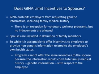 Does GINA Limit Incentives to Spouses?
o GINA prohibits employers from requesting genetic
information, including family medical history
– There is an exception for voluntary wellness programs, but
no inducements are allowed
o Spouses are included in definition of family members
o So while it is acceptable to offer incentives to employee to
provide non-genetic information related to the employee's
own health status
– Programs cannot offer the same incentives to the spouse,
because the information would constitute family medical
history -- genetic information -- with respect to the
employee
 