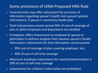 Some provisions of GINA Proposed HRA Rule
o Covered entity may offer inducement for provision of
information regarding spouse's health (not spouse's genetic
information), if spouse is covered by health plan
o Total inducements cannot exceed 30% of cost of coverage of
plan in which employee and dependents are enrolled
o If employer offers inducement to employee & spouse to
participate in wellness program that requests spouse's health
information, inducement for that information cannot exceed
– 30% cost of coverage of plan covering employee, less
– 30% of cost of self-only coverage
o Maximum employee inducement for inquiries/examinations is
30% of cost of self-only coverage
o Inducements for children's information are prohibited
 