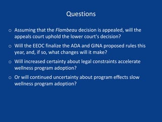 Questions
o Assuming that the Flambeau decision is appealed, will the
appeals court uphold the lower court's decision?
o Will the EEOC finalize the ADA and GINA proposed rules this
year, and, if so, what changes will it make?
o Will increased certainty about legal constraints accelerate
wellness program adoption?
o Or will continued uncertainty about program effects slow
wellness program adoption?
 