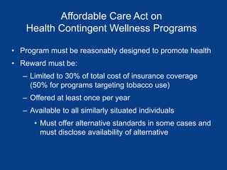 Affordable Care Act on
Health Contingent Wellness Programs
• Program must be reasonably designed to promote health
• Reward must be:
– Limited to 30% of total cost of insurance coverage
(50% for programs targeting tobacco use)
– Offered at least once per year
– Available to all similarly situated individuals
• Must offer alternative standards in some cases and
must disclose availability of alternative
 