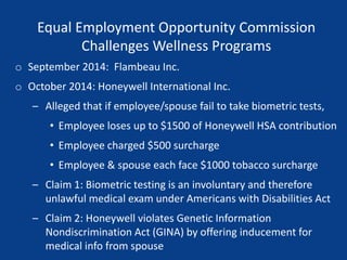 Equal Employment Opportunity Commission
Challenges Wellness Programs
o September 2014: Flambeau Inc.
o October 2014: Honeywell International Inc.
– Alleged that if employee/spouse fail to take biometric tests,
• Employee loses up to $1500 of Honeywell HSA contribution
• Employee charged $500 surcharge
• Employee & spouse each face $1000 tobacco surcharge
– Claim 1: Biometric testing is an involuntary and therefore
unlawful medical exam under Americans with Disabilities Act
– Claim 2: Honeywell violates Genetic Information
Nondiscrimination Act (GINA) by offering inducement for
medical info from spouse
 