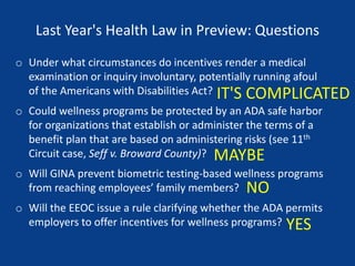 Last Year's Health Law in Preview: Questions
o Under what circumstances do incentives render a medical
examination or inquiry involuntary, potentially running afoul
of the Americans with Disabilities Act?
o Could wellness programs be protected by an ADA safe harbor
for organizations that establish or administer the terms of a
benefit plan that are based on administering risks (see 11th
Circuit case, Seff v. Broward County)?
o Will GINA prevent biometric testing-based wellness programs
from reaching employees’ family members?
o Will the EEOC issue a rule clarifying whether the ADA permits
employers to offer incentives for wellness programs? YES
NO
MAYBE
IT'S COMPLICATED
 