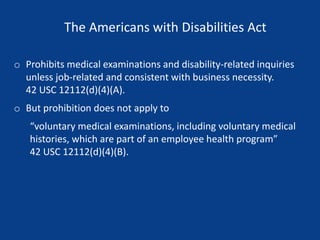 The Americans with Disabilities Act
o Prohibits medical examinations and disability-related inquiries
unless job-related and consistent with business necessity.
42 USC 12112(d)(4)(A).
o But prohibition does not apply to
“voluntary medical examinations, including voluntary medical
histories, which are part of an employee health program”
42 USC 12112(d)(4)(B).
 
