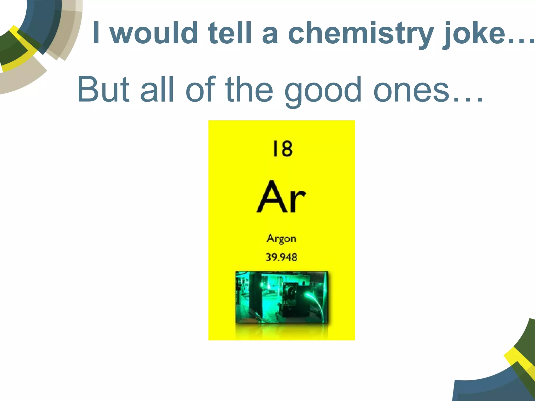 I would tell a chemistry joke…
But all of the good ones…
 