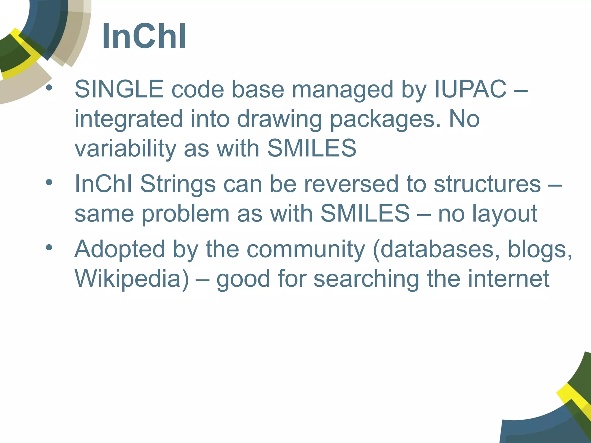 InChI
• SINGLE code base managed by IUPAC –
integrated into drawing packages. No
variability as with SMILES
• InChI Strings can be reversed to structures –
same problem as with SMILES – no layout
• Adopted by the community (databases, blogs,
Wikipedia) – good for searching the internet
 