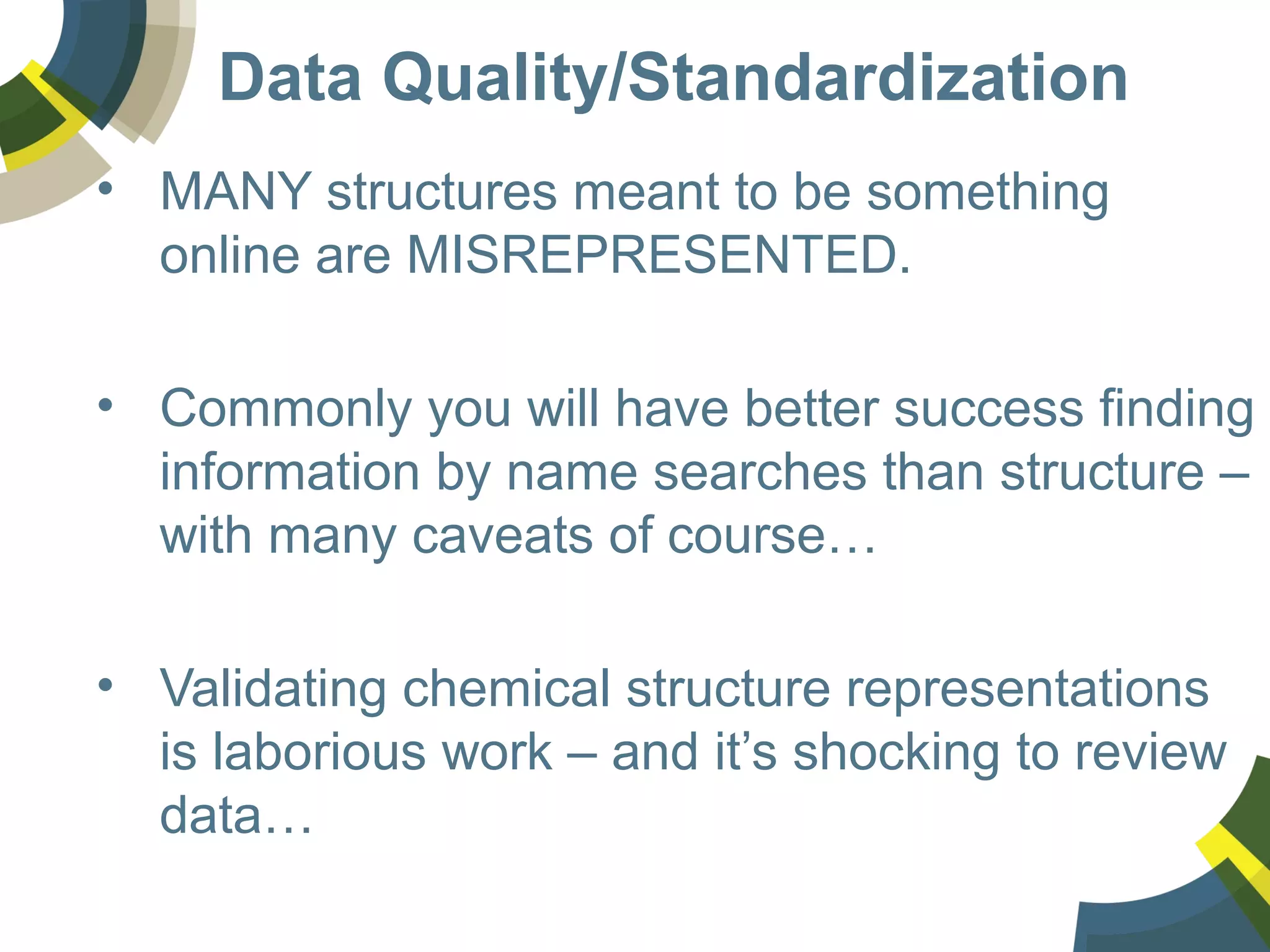 Data Quality/Standardization
• MANY structures meant to be something
online are MISREPRESENTED.
• Commonly you will have better success finding
information by name searches than structure –
with many caveats of course…
• Validating chemical structure representations
is laborious work – and it’s shocking to review
data…
 