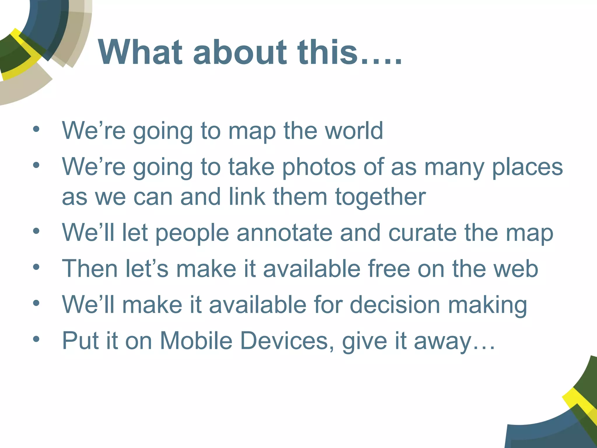 What about this….
• We’re going to map the world
• We’re going to take photos of as many places
as we can and link them together
• We’ll let people annotate and curate the map
• Then let’s make it available free on the web
• We’ll make it available for decision making
• Put it on Mobile Devices, give it away…
 