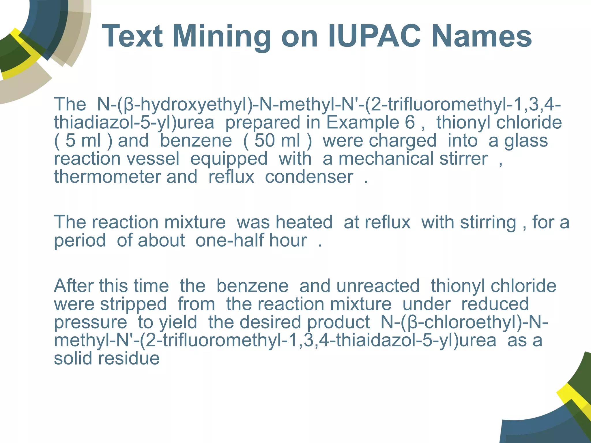 Text Mining on IUPAC Names
The N-(β-hydroxyethyl)-N-methyl-N'-(2-trifluoromethyl-1,3,4-
thiadiazol-5-yl)urea prepared in Example 6 , thionyl chloride
( 5 ml ) and benzene ( 50 ml ) were charged into a glass
reaction vessel equipped with a mechanical stirrer ,
thermometer and reflux condenser .
The reaction mixture was heated at reflux with stirring , for a
period of about one-half hour .
After this time the benzene and unreacted thionyl chloride
were stripped from the reaction mixture under reduced
pressure to yield the desired product N-(β-chloroethyl)-N-
methyl-N'-(2-trifluoromethyl-1,3,4-thiaidazol-5-yl)urea as a
solid residue
 