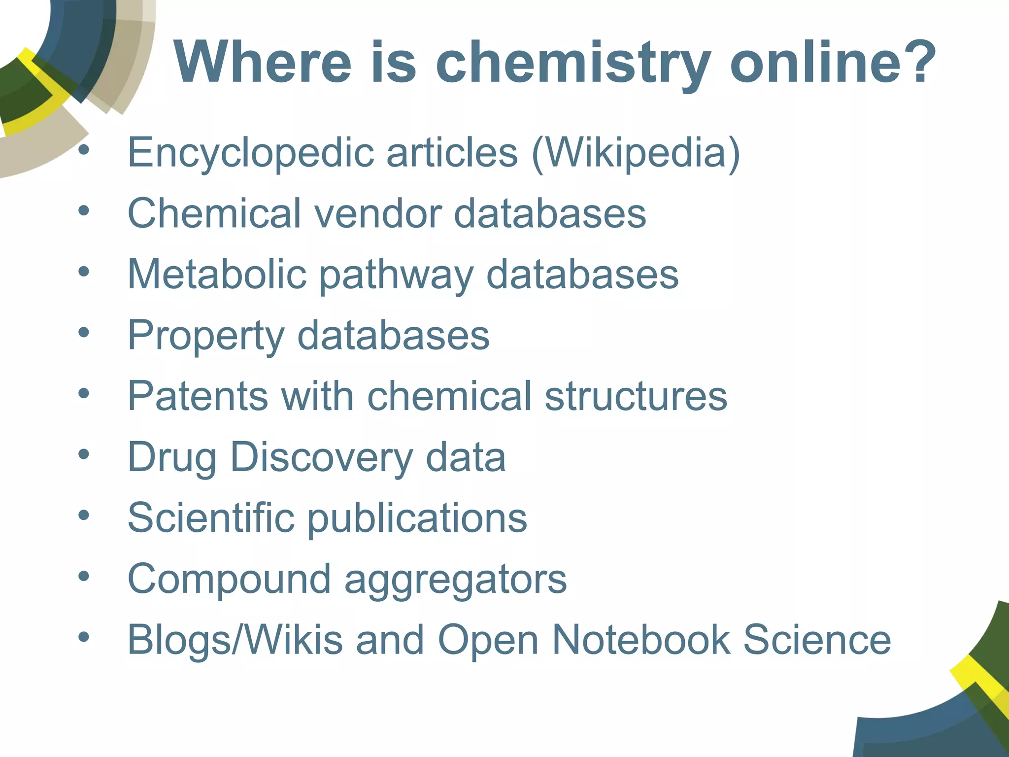 Where is chemistry online?
• Encyclopedic articles (Wikipedia)
• Chemical vendor databases
• Metabolic pathway databases
• Property databases
• Patents with chemical structures
• Drug Discovery data
• Scientific publications
• Compound aggregators
• Blogs/Wikis and Open Notebook Science
 
