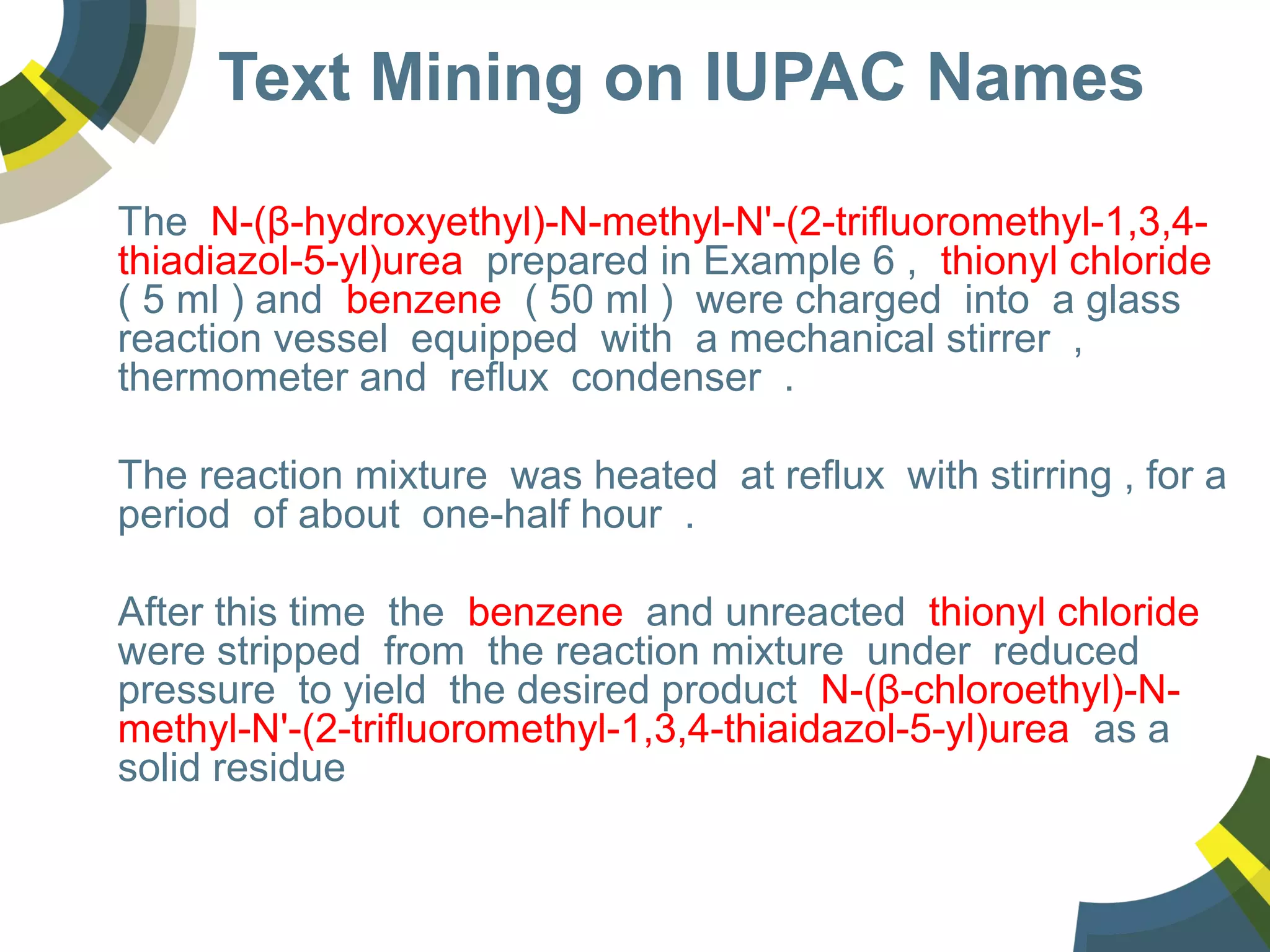 Text Mining on IUPAC Names
The N-(β-hydroxyethyl)-N-methyl-N'-(2-trifluoromethyl-1,3,4-
thiadiazol-5-yl)urea prepared in Example 6 , thionyl chloride
( 5 ml ) and benzene ( 50 ml ) were charged into a glass
reaction vessel equipped with a mechanical stirrer ,
thermometer and reflux condenser .
The reaction mixture was heated at reflux with stirring , for a
period of about one-half hour .
After this time the benzene and unreacted thionyl chloride
were stripped from the reaction mixture under reduced
pressure to yield the desired product N-(β-chloroethyl)-N-
methyl-N'-(2-trifluoromethyl-1,3,4-thiaidazol-5-yl)urea as a
solid residue
 