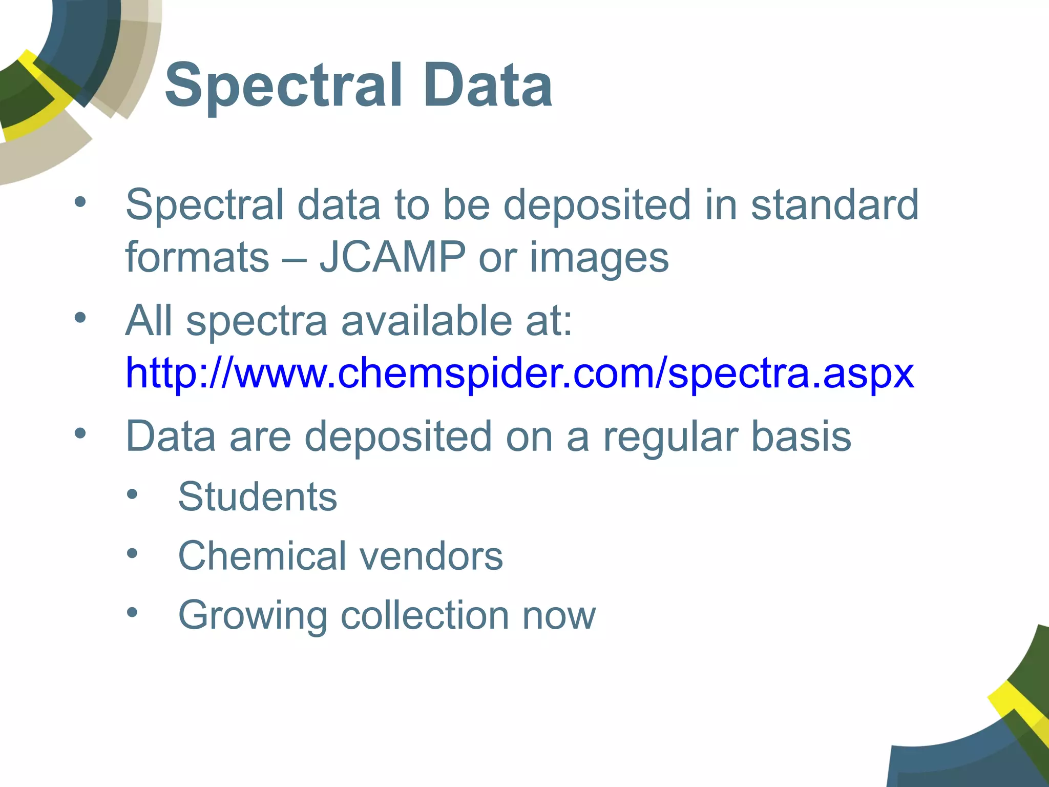 Spectral Data
• Spectral data to be deposited in standard
formats – JCAMP or images
• All spectra available at:
http://www.chemspider.com/spectra.aspx
• Data are deposited on a regular basis
• Students
• Chemical vendors
• Growing collection now
 
