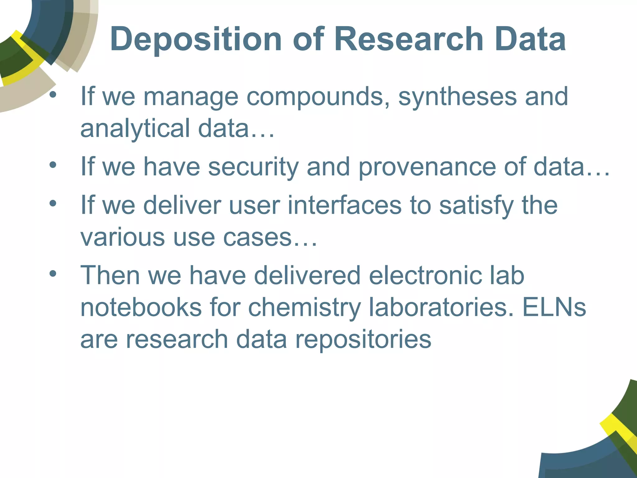 Deposition of Research Data
• If we manage compounds, syntheses and
analytical data…
• If we have security and provenance of data…
• If we deliver user interfaces to satisfy the
various use cases…
• Then we have delivered electronic lab
notebooks for chemistry laboratories. ELNs
are research data repositories
 