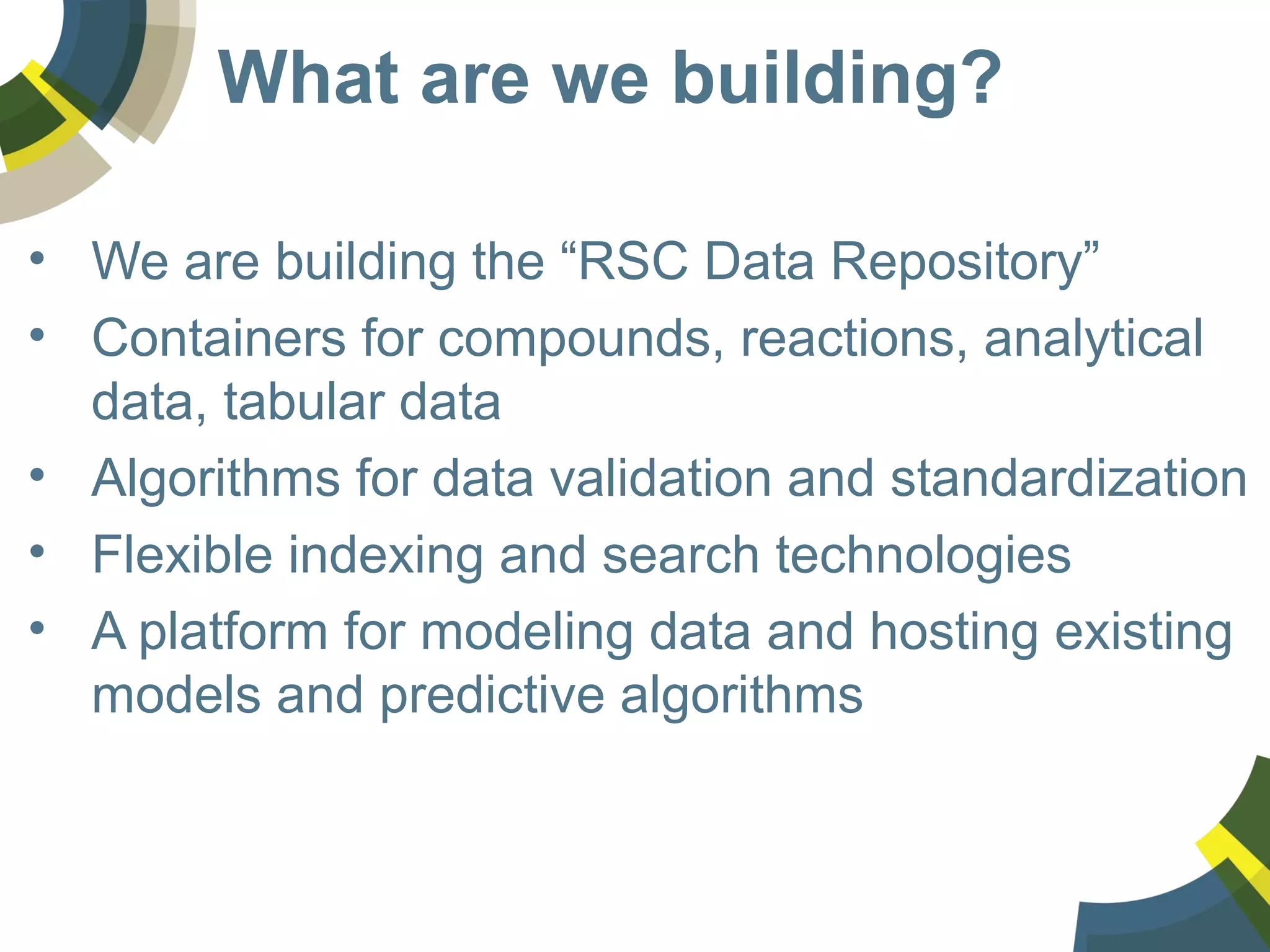 What are we building?
• We are building the “RSC Data Repository”
• Containers for compounds, reactions, analytical
data, tabular data
• Algorithms for data validation and standardization
• Flexible indexing and search technologies
• A platform for modeling data and hosting existing
models and predictive algorithms
 
