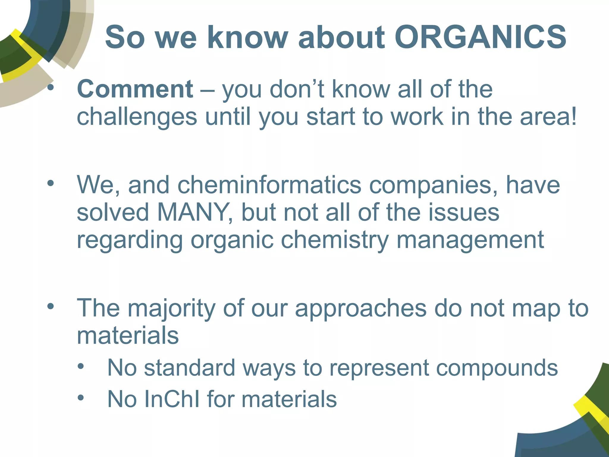 So we know about ORGANICS
• Comment – you don’t know all of the
challenges until you start to work in the area!
• We, and cheminformatics companies, have
solved MANY, but not all of the issues
regarding organic chemistry management
• The majority of our approaches do not map to
materials
• No standard ways to represent compounds
• No InChI for materials
 