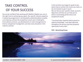 TAKE CONTROL OF YOUR SUCCESSIn fact we’d be very happy to speak to you about how to achieve the results you need, so do not hesitate to get in touch. We can discuss your specific needs, business objectives and how we can help you todeliver outstanding performance and exceptional results.“I received solid, impartial advice based onindustry knowledge. I was kept informedthroughout the process and was preparedrigorously at every step.”CEO – Bennelong GroupYou can be confident that working with Madison Mayfair you are onthe right track to achieving your goals. Our specific industry expertisein delivering assignments in all hospitality related disciplines enablesus to help you achieve the exceptional results you’re looking for.From advisory services, spa development or asset management tofinance and general management, we have every discipline in theindustry covered.London: +44 (0)20 8600 1180		                                   E: paulmclintock@madisonmayfair.com