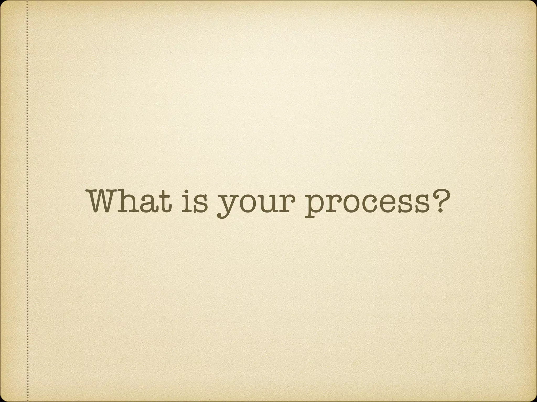 What is your process?
 