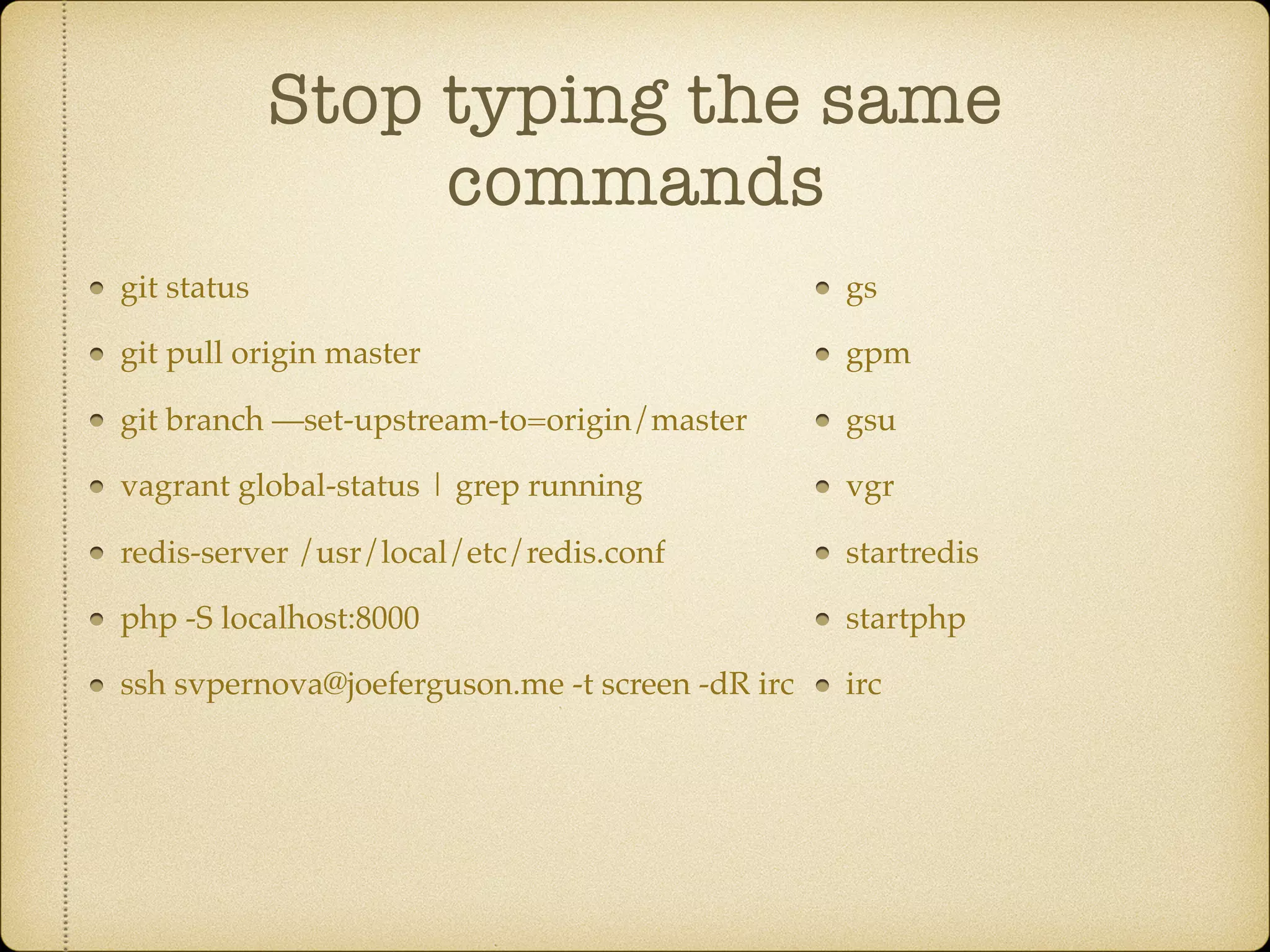 Stop typing the same
commands
git status
git pull origin master
git branch —set-upstream-to=origin/master
vagrant global-status | grep running
redis-server /usr/local/etc/redis.conf
php -S localhost:8000
ssh svpernova@joeferguson.me -t screen -dR irc
gs
gpm
gsu
vgr
startredis
startphp
irc
 