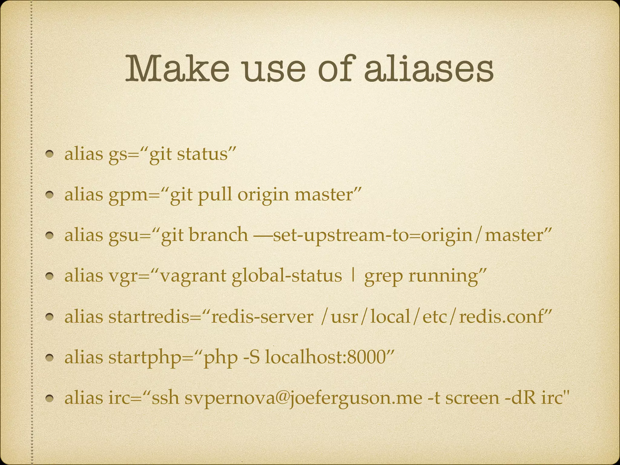 Make use of aliases
alias gs=“git status”
alias gpm=“git pull origin master”
alias gsu=“git branch —set-upstream-to=origin/master”
alias vgr=“vagrant global-status | grep running”
alias startredis=“redis-server /usr/local/etc/redis.conf”
alias startphp=“php -S localhost:8000”
alias irc=“ssh svpernova@joeferguson.me -t screen -dR irc"
 