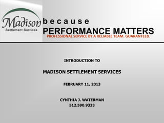 because
PERFORMANCE MATTERS
 PROFESSIONAL SERVICE BY A RELIABLE TEAM. GUARANTEED.




          INTRODUCTION TO


MADISON SETTLEMENT SERVICES

         FEBRUARY 11, 2013



        CYNTHIA J. WATERMAN
            512.590.9333
 