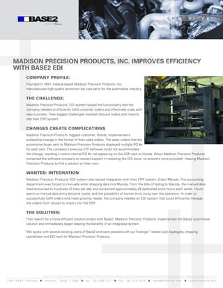 c a s e              s t u d y




      Madison Precision Products, inc. iMProves efficiency
      with Base2 edi
                  company profile:
                  Founded in 1987, Indiana-based Madison Precision Products, Inc.
                  manufactures high quality aluminum die cast parts for the automotive industry.

                  The challenge:
                  Madison Precision Products’ EDI system lacked the functionality that the
                  company needed to efficiently fulfill customer orders and effectively scale with
                  new business. Their biggest challenges involved inbound orders and imports
                  into their ERP system.

                  changes creaTe complicaTions
                  Madison Precision Products’ biggest customer, Honda, implemented a
                  substantial change in the format of their sales orders. The sales orders that the
                  automotive buyer sent to Madison Precision Products displayed multiple PO #s
                  for each part. The company’s previous EDI software could not accommodate
                  the change, resulting in some internal PO #s not appearing on the ASN sent to Honda. When Madison Precision Products
                  contacted the software company to request support in resolving the EDI issue, no answers were provided—leaving Madison
                  Precision Products to find a solution on their own.

                  WanTed: inTegraTion
                  Madison Precision Products’ EDI system also lacked integration with their ERP system, Exact Macola. The accounting
                  department was forced to manually enter shipping data into Macola. From the bills of lading to Macola, the manual data
                  feed amounted to hundreds of lines per day and consumed approximately 20 dedicated work-hours each week. Hours
                  spent on manual data entry became costly, and the possibility of human error hung over the operation. In order to
                  successfully fulfill orders and meet growing needs, the company needed an EDI system that could efficiently manage
                  the orders from receipt to import into the ERP.

                  The soluTion:
                  Their search for a more efficient solution ended with Base2. Madison Precision Products implemented the Base2 automotive
                  solution and immediately began reaping the benefits of an integrated system.

                 “We spoke with several existing users of Base2 and were pleased with our findings,” stated Joel Applegate, shipping
                  coordinator and EDI tech for Madison Precision Products.




                                  © 2010 DiCentral Corporation. All Rights Reserved. All other products, company names or logos are trademarks and/or service marks of their respective owners. v 1 -10 / 10
119 9 N A S A P a r k w a y < H o u s t o n , Tex a s 7 7 0 5 8 < t e l : 2 8 1. 4 8 0 .1121 < f a x : 2 8 1. 218 . 4 8 10 < s a l e s @ d i c e n t r a l . c o m < w w w. d i c e n t r a l . c o m
 