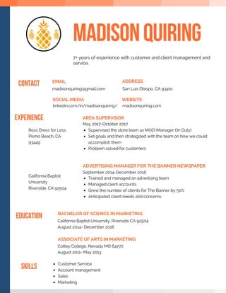 MADISONQUIRING
EMAIL
madisonquiring@gmail.com
ADDRESS
San Luis Obispo, CA 93401
CONTACT
WEBSITE
madisonquiring.com
SOCIAL MEDIA
linkedin.com/in/madisonquiring/
AREA SUPERVISOR
May 2017-October 2017
Supervised the store team as MOD (Manager On Duty)  
Set goals and then strategized with the team on how we could
accomplish them
Problem solved for customers 
EXPERIENCE
ADVERTISING MANAGER FOR THE BANNER NEWSPAPER
September 2014-December 2016
Trained and managed an advertising team
Managed client accounts 
Grew the number of clients for The Banner by 50%
Anticipated client needs and concerns 
SKILLS Customer Service
Account management
Sales
Marketing
EDUCATION BACHELOR OF SCIENCE IN MARKETING
California Baptist University, Riverside CA 92504
August 2014- December 2016
7+ years of experience with customer and client management and
service. 
ASSOCIATE OF ARTS IN MARKETING
Cottey College, Nevada MO 64772
August 2011- May 2013
Ross Dress for Less
Pismo Beach, CA
93449
California Baptist
University
Riverside, CA 92504
 