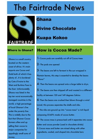 The Fairtrade News
                             Ghana

                             Divine Chocolate

                             Kuapa Kokoo

Where is Ghana?              How is Cocoa Made?

Ghana is a small country     1- Cocoa pods are carefully cut off of Cocoa trees
located on the western
                             2-   The pods are opened
coast of africa. It’s main
exports are Cocoa and        3-   The beans are left to ferment in the sun wrapped in
Gold both of which it has
                             Plantain leaves, this step is essential to develop the beans
plenty of...It is bordered
                             “Flavor”
by Cote d’ivoire to the
West and Burkina Faso to     4-   Then the beans are spread onto a large table to dryn.

the East. Unfortunatelly
                             5-   The beans are then shipped off and roasted in a different
Ghana was listed in the                                        nam dolor ipsum:
                             facility at between 120 and 149 degrees Celcius
top ten worst economically                                     Litterarum formas human	  2
maneged countries in the     6- Then the beans are crushed then per seacula quart	 a wind2
                                                               itatis blown through

world, a high percentage                                       a decima et quinta deci	  3
                             tunnel, this process seperates the shells and nibs.
of local Ghanan’s live                                         ma. Per seacula quarta 	  4
under the poverty line.
                             7- the nibs are ground up into “cocoa mass” a rich liquid
This is widelly due to the   composing 55-60% made of cocoa butter.
lorem ipsum dolor met set
 fact that Ghanan Cocoa
quam nunc parum
                             8-   The cocoa mass is pressurised until it seperates into cocoa
 farmers often end up
         2007                butter and cocoa powder (used in chocolate drinks)
selling their cocoa to
                             9- Cocoa mass and butter are mixed along with other
major companies for
                             ingredients, cooled, and shaped into chocolate bars
appalingly small sums of
money.
 