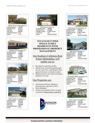 Real Estate Investment Opportunities!

Madison Realty Equities, LLC

1545 W. 20th St San Bernardino, Ca
Acquisition Date:
10/09/09
Purchase Price:
$47,715
Sale Date:
04/08/10
Sale Price:
$86,500
Annualized Return: 43.94
Status:
SOLD

845 Hill St San Bernardino, Ca
Acquisition Date:
11/16/09
Purchase Price:
$90,000
Sale Date:
12/08/09
Sale Price:
$139,500
Annualized Return: 873.07
Status:
SOLD

2316 Volya St. Colton, Ca
Acquisition Date:
10/08/09
Purchase Price:
$102,000
Monthly Income:
$1,400 (Actual)
Cash Flow:
16%
Status:
Tenant-Occupied

TENANT-OCCUPIED
SINGLE FAMILY
RESIDENCES WITH
PROFESSIONAL PROPERTY
MANAGEMENT

Our Southern California Real
Estate Marketplace will
enable you to:
•
•

1575 Border Ave. Unit F Corona, Ca
Acquisition Date:
09/10/09
Purchase Price:
$52,500
Sale Date:
05/05/10
Sale Price:
$100,000
Annualized Return: 84.3%
Status:
SOLD

•

Buy/Sell for immediate profits
Benefit from Tenant Occupied properties for Cash-Flow with Property Management Services in already in place
Build a lucrative real estate investment
portfolio over time

Our Properties are:
•
•
•

Purchased well below Market at
discount prices upwards of 30%!
Fully Rehabbed
Priced to immediately Sell or Leased
to generate steady positive cash-flow

35873 Camelot Cr. Wildomar, Ca
Acquisition Date:
04/14/10
Purchase Price:
$201,000
Sale Date:
07/19/10
Sale Price:
$260,000
Annualized Return: 108%
Status:
SOLD

1554 Clyde St. San Bernardino, Ca
Acquisition Date:
04/08/10
Purchase Price:
$138,500
Monthly Income: $1,400 (Actual)
Cash Flow:
11.7%
Status:
Tenant-Occupied

8966 Lime Ct. Fontana, Ca
Acquisition Date:
09/10/09
Purchase Price:
$120,000
Monthly Income:
$1,350 (Actual)
Cash Flow:
11.0%
Status:
Tenant-Occupied

1592 Heather Hill Dr. San Jacinto, Ca
Acquisition Date:
10/13/10
Purchase Price:
$159,000
Monthly Income:
$1,675 (Actual)
Cash Flow:
12.2%
Status:
Tenant-Occupied

282 E. Congress St. Colton, Ca
Acquisition Date:
12/03/09
Purchase Price:
$101,000
Monthly Income: $1,350 (Actual)
Cash Flow:
15%
Status:
Tenant-Occupied

Madison Realty Equities, LLC | 301 E. Colorado Blvd., Suite 620 | Pasadena, CA 91101
Gary Langendoen, Senior Managing Director | Byron Meo, Acquisitions Director
Office: 626.796.8700 | Cell: 310.283.2731 | Email: glangendoen@madisonrealtyadv.com

"Creating Cash Flow and Value in Real Estate"

 