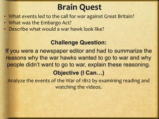 Brain Quest
 What events led to the call for war against Great Britain?
 What was the Embargo Act?
 Describe what would a war hawk look like?
Challenge Question:
If you were a newspaper editor and had to summarize the
reasons why the war hawks wanted to go to war and why
people didn’t want to go to war, explain these reasoning.
Objective (I Can…)
Analyze the events of the War of 1812 by examining reading and
watching the videos.
 