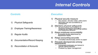 Internal Controls
Controls
1) Physical Safeguards
2) Employee Training/Awareness
3) Regular Audits
4) Documentation/Record Keeping
5) Reconciliation of Accounts
Execution
1) Physical security measure
• Key passes, security codes, palm scans
• Recorded use and surveillance of
checkpoints
2) Maintains physical safeguards
• Routine training and meetings to
recognize and report accounting oddities
and suspicious behavior
3) Keeps employee accountability
• Scheduled audits determined by
department heads
4) Keeps accounting accurate
• Formatted electronically and/or on paper
5) Prevents discrepancies among
departments
• Authorized employees are trained in
specific billing practices
• Finalized by upper management
12/15/2023 7
 
