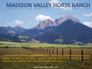 Madison Valley Horse Ranch Near Ennis, Montana A Premier Madison Valley Horse Ranch Near Ennis, Montana and the Madison River, within approx. 40 miles of Yellowstone National Park! Located in the shadow of Sphinx Mountain, along the East slope of the Madison Mountain Range. www.Guardian-RE.com 
