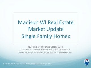 Madison WI Real Estate
Market Update
Single Family Homes
NOVEMBER and DECEMBER, 2016
All Data is Sourced from the SCWMLS Database
Compiled by Dan Miller, MadCityDreamHomes.com
Dan Miller, RE/MAX Preferred www.MadCityDreamHomes.com (608)-852-7071
 