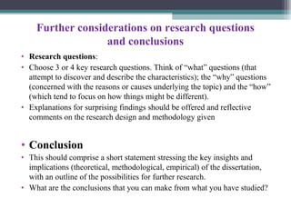Further considerations on research questions
and conclusions
• Research questions:
• Choose 3 or 4 key research questions. Think of “what” questions (that
attempt to discover and describe the characteristics); the “why” questions
(concerned with the reasons or causes underlying the topic) and the “how”
(which tend to focus on how things might be different).
• Explanations for surprising findings should be offered and reflective
comments on the research design and methodology given
• Conclusion
• This should comprise a short statement stressing the key insights and
implications (theoretical, methodological, empirical) of the dissertation,
with an outline of the possibilities for further research.
• What are the conclusions that you can make from what you have studied?
 